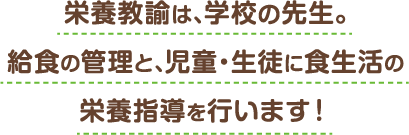 栄養教諭は、学校の先生。給食の管理と、児童・生徒に食生活の栄養指導を行います！